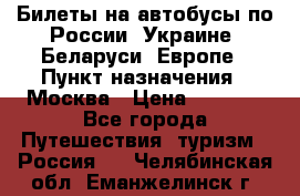 Билеты на автобусы по России, Украине, Беларуси, Европе › Пункт назначения ­ Москва › Цена ­ 5 000 - Все города Путешествия, туризм » Россия   . Челябинская обл.,Еманжелинск г.